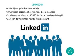 LINKEDIN	
• 	450	miljoen	gebruikers	wereldwijd	
• 	106	miljoen	bezoeken	het	minstens	1x	/	3	maanden	
• 	3	miljoen	gebruikers	en	30.000	Belgische	bedrijven	in	België	
• 	21%	van	de	Vlamingen	heeO	acCeve	account	
• WAAROM?	Aanwezig	zijn	als	organisaCe,	jobs	posten,	arCkels	
posten	
	
	
	
	
 