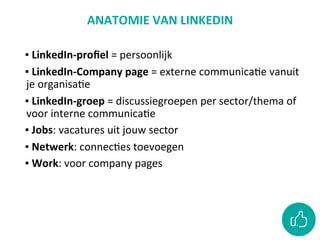 ANATOMIE	VAN	LINKEDIN		
	
▪ 	LinkedIn-proﬁel	=	persoonlijk	
▪ 	LinkedIn-Company	page	=	externe	communicaCe	vanuit	
je	organisaCe		
▪ 	LinkedIn-groep	=	discussiegroepen	per	sector/thema	of	
voor	interne	communicaCe	
▪ 	Jobs:	vacatures	uit	jouw	sector	
▪ 	Netwerk:	connecCes	toevoegen	
▪ 	Work:	voor	company	pages	
 