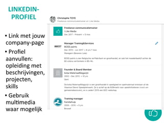 LINKEDIN-
PROFIEL	
	
▪ 	Link	met	jouw	
company-page		
▪ 	Proﬁel	
aanvullen:	
opleiding	met	
beschrijvingen,	
projecten,	
skills	
▪ 	Gebruik	
mulCmedia	
waar	mogelijk	
 