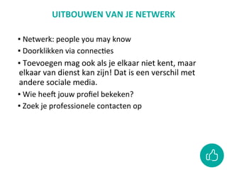 UITBOUWEN	VAN	JE	NETWERK	
	
▪ 	Netwerk:	people	you	may	know	
▪ 	Doorklikken	via	connecCes	
▪ 	Toevoegen	mag	ook	als	je	elkaar	niet	kent,	maar	
elkaar	van	dienst	kan	zijn!	Dat	is	een	verschil	met	
andere	sociale	media.	
▪ 	Wie	heeO	jouw	proﬁel	bekeken?		
▪ 	Zoek	je	professionele	contacten	op		
 