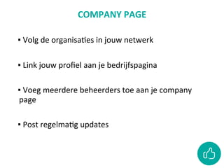 COMPANY	PAGE	
	
▪ 	Volg	de	organisaCes	in	jouw	netwerk	
	
▪ 	Link	jouw	proﬁel	aan	je	bedrijfspagina		
	
▪ 	Voeg	meerdere	beheerders	toe	aan	je	company	
page		
	
▪ 	Post	regelmaCg	updates		
 