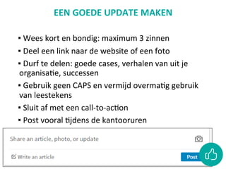 EEN	GOEDE	UPDATE	MAKEN	
	
▪ 	Wees	kort	en	bondig:	maximum	3	zinnen		
▪ 	Deel	een	link	naar	de	website	of	een	foto	
▪ 	Durf	te	delen:	goede	cases,	verhalen	van	uit	je	
organisaCe,	successen		
▪ 	Gebruik	geen	CAPS	en	vermijd	overmaCg	gebruik	
van	leestekens		
▪ 	Sluit	af	met	een	call-to-acCon		
▪ 	Post	vooral	Cjdens	de	kantooruren	
 