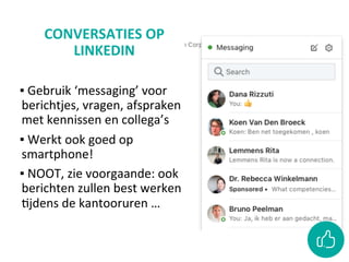 CONVERSATIES	OP	
LINKEDIN	
	
▪ 	Gebruik	‘messaging’	voor	
berichtjes,	vragen,	afspraken	
met	kennissen	en	collega’s	
▪ 	Werkt	ook	goed	op	
smartphone!	
▪ 	NOOT,	zie	voorgaande:	ook	
berichten	zullen	best	werken	
Cjdens	de	kantooruren	…	
 