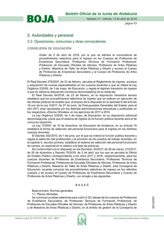 Número 71 - Viernes, 13 de abril de 2018
página 43
Boletín Oficial de la Junta de Andalucía
Depósito Legal: SE-410/1979. ISSN: 2253 - 802X	 http://www.juntadeandalucia.es/eboja
BOJA
2. Autoridades y personal
2.2. Oposiciones, concursos y otras convocatorias
Consejería de Educación
Orden de 5 de abril de 2018, por la que se efectúa la convocatoria de
procedimientos selectivos para el ingreso en los Cuerpos de Profesores de
Enseñanza Secundaria, Profesores Técnicos de Formación Profesional,
Profesores de Escuelas Oficiales de Idiomas, Profesores de Artes Plásticas
y Diseño, Maestros de Taller de Artes Plásticas y Diseño y acceso al Cuerpo
de Profesores de Enseñanza Secundaria y al Cuerpo de Profesores de Artes
Plásticas y Diseño.
El Real Decreto 276/2007, de 23 de febrero, aprueba el Reglamento de ingreso, accesos
y adquisición de nuevas especialidades en los cuerpos docentes a que se refiere la Ley
Orgánica 2/2006, de 3 de mayo, de Educación, y regula el régimen transitorio de ingreso
a que se refiere la disposición transitoria decimoséptima de la citada ley.
El Real Decreto 84/2018, de 23 de febrero, en la disposición transitoria tercera
establece que los procedimientos selectivos de ingreso que se realicen en ejecución de
las ofertas públicas de empleo que, al amparo de lo dispuesto en el apartado 6 del artículo
19.uno de la Ley 3/2017, de 27 de junio, de Presupuestos Generales del Estado para el
año 2017, sean aprobadas por las distintas administraciones educativas y publicadas en
los respectivos «Diarios Oficiales» en los ejercicios de 2017 a 2019.
La Ley Orgánica 2/2006, de 3 de mayo, de Educación, en su disposición adicional
decimosegunda, prevé que el sistema de ingreso en la función pública docente será el de
concurso-oposición.
La Ley 17/2007, de 10 de diciembre, de Educación de Andalucía, en su artículo 15
establece la forma de selección del personal funcionario para el ingreso en los distintos
cuerpos docentes.
El Decreto 302/2010, de 1 de junio, por el que se ordena la función pública docente y
regula la selección del profesorado y la provisión de los puestos de trabajo docentes, en
el capítulo II, sección primera, establece el sistema de selección del personal funcionario
de carrera, en especial en lo relativo a la fase de prácticas.
De conformidad con lo dispuesto en los Decretos, 50/2017, de 28 de marzo, 213/2017,
de 26 de diciembre y Decreto 75/2018, de 3 de abril, por los que se aprueba la Oferta
de Empleo Público correspondiente a los años 2017 y 2018, respectivamente, para los
cuerpos docentes de Profesores de Enseñanza Secundaria, Profesores Técnicos de
Formación Profesional, Profesores de Escuelas Oficiales de Idiomas, Profesores de Artes
Plásticas y Diseño, Maestros de Taller de Artes Plásticas y Diseño ,esta Consejería de
Educación, acuerda convocar los procedimientos selectivos de ingreso en los referidos
cuerpos y de acceso al Cuerpo de Profesores de Enseñanza Secundaria y Cuerpo de
Profesores de Artes Plásticas y Diseño, con arreglo a las siguientes.
B A S E S
Base primera. Normas generales.
1.1. Plazas ofertadas.
Se convocan pruebas selectivas para cubrir 5.321 plazas de los cuerpos de Profesores
de Enseñanza Secundaria, de Profesores Técnicos de Formación Profesional, de
Profesores de Escuelas Oficiales de Idiomas, de Profesores de Artes Plásticas y Diseño
y de Maestros de Artes Plásticas y Diseño, en el ámbito de gestión de la Consejería de
00133761
 