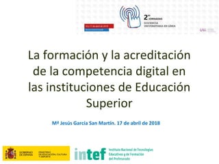 La formación y la acreditación
de la competencia digital en
las instituciones de Educación
Superior
Mª Jesús García San Martín. 17 de abril de 2018
 