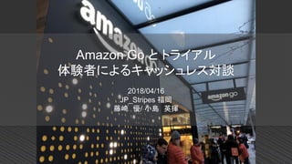 Amazon Go と トライアル
体験者によるキャッシュレス対談
2018/04/16
JP_Stripes 福岡
藤崎 優/ 小島 英揮
 