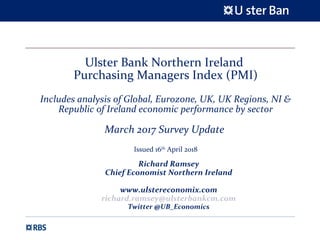 Ulster Bank Northern Ireland
Purchasing Managers Index (PMI)
Includes analysis of Global, Eurozone, UK, UK Regions, NI &
Republic of Ireland economic performance by sector
March 2017 Survey Update
Issued 16th
April 2018
Richard Ramsey
Chief Economist Northern Ireland
www.ulstereconomix.com
richard.ramsey@ulsterbankcm.com
Twitter @UB_Economics
 