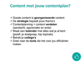 Content met jouw contentplan?
 Goede content is georganiseerde content
 De strategie bepaalt jouw thema’s
 Contentplanning = content verdelen
(aandacht, appreciatie en actie)
 Maak een kalender met alles wat je al kent
(jezelf, je doelgroep, top topicals)
 Betrek je collega’s
 Zoek naar de tools die het voor jou efficiënter
maken
 