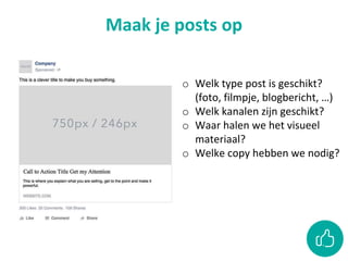 Maak je posts op
o Welk type post is geschikt?
(foto, filmpje, blogbericht, …)
o Welk kanalen zijn geschikt?
o Waar halen we het visueel
materiaal?
o Welke copy hebben we nodig?
 