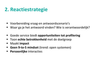 2. Reactiestrategie
 Voorbereiding vraag-en antwoordscenario’s
 Waar ga je het antwoord vinden? Wie is verantwoordelijk?
 Goede service biedt opportuniteiten tot profilering
 Toon echte betrokkenheid met de doelgroep
 Maakt impact
 Geen 9-to-5 mindset (trend: open systemen)
 Persoonlijke interacties
 