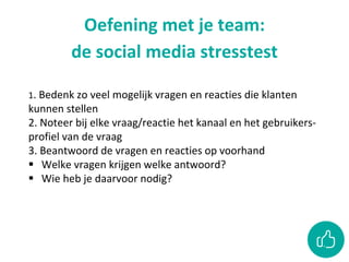 Oefening met je team:
de social media stresstest
1. Bedenk zo veel mogelijk vragen en reacties die klanten
kunnen stellen
2. Noteer bij elke vraag/reactie het kanaal en het gebruikers-
profiel van de vraag
3. Beantwoord de vragen en reacties op voorhand
 Welke vragen krijgen welke antwoord?
 Wie heb je daarvoor nodig?
 