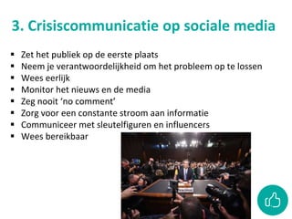 3. Crisiscommunicatie op sociale media
 Zet het publiek op de eerste plaats
 Neem je verantwoordelijkheid om het probleem op te lossen
 Wees eerlijk
 Monitor het nieuws en de media
 Zeg nooit ‘no comment’
 Zorg voor een constante stroom aan informatie
 Communiceer met sleutelfiguren en influencers
 Wees bereikbaar
 
