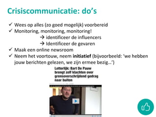 Crisiscommunicatie: do’s
 Wees op alles (zo goed mogelijk) voorbereid
 Monitoring, monitoring, monitoring!
 identificeer de influencers
 Identificeer de gevaren
 Maak een online newsroom
 Neem het voortouw, neem initiatief (bijvoorbeeld: ‘we hebben
jouw berichten gelezen, we zijn ermee bezig…’)
 