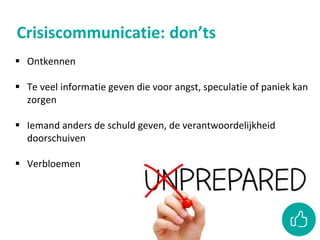Crisiscommunicatie: don’ts
 Ontkennen
 Te veel informatie geven die voor angst, speculatie of paniek kan
zorgen
 Iemand anders de schuld geven, de verantwoordelijkheid
doorschuiven
 Verbloemen
 