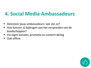 4. Social Media Ambassadeurs
 Detecteer jouw ambassadeurs: wie zijn ze?
 Hoe kunnen zij bijdragen aan het verspreiden van de
boodschappen?
 Via eigen kanalen, promotie en content-deling
 Ook offline
 