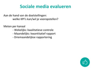 Sociale media evalueren
Aan de hand van de doelstellingen:
welke KPI’s kan/wil je vooropstellen?
Meten per kanaal
- Wekelijks: kwalitatieve controle
- Maandelijks: kwantitatief rapport
- Driemaandelijkse rapportering
 