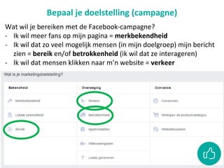 Bepaal je doelstelling (campagne)
Wat wil je bereiken met de Facebook-campagne?
- Ik wil meer fans op mijn pagina = merkbekendheid
- Ik wil dat zo veel mogelijk mensen (in mijn doelgroep) mijn bericht
zien = bereik en/of betrokkenheid (ik wil dat ze interageren)
- Ik wil dat mensen klikken naar m’n website = verkeer
 