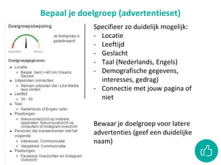Bepaal je doelgroep (advertentieset)
Specifieer zo duidelijk mogelijk:
- Locatie
- Leeftijd
- Geslacht
- Taal (Nederlands, Engels)
- Demografische gegevens,
interesses, gedrag)
- Connectie met jouw pagina of
niet
Bewaar je doelgroep voor latere
advertenties (geef een duidelijke
naam)
 