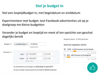 Stel je budget in
Stel een looptijdbudget in, met begindatum en einddatum
Experimenteer met budget: test Facebook-advertenties uit op je
doelgroep me kleine budgetten
Verander je budget en looptijd en meet af ten opzichte van geschat
dagelijks bereik
 