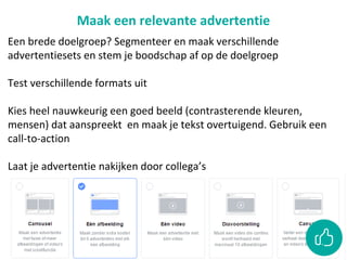 Maak een relevante advertentie
Een brede doelgroep? Segmenteer en maak verschillende
advertentiesets en stem je boodschap af op de doelgroep
Test verschillende formats uit
Kies heel nauwkeurig een goed beeld (contrasterende kleuren,
mensen) dat aanspreekt en maak je tekst overtuigend. Gebruik een
call-to-action
Laat je advertentie nakijken door collega’s
 