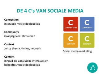 DE 4 C’s VAN SOCIALE MEDIA
Social media marketing
Connection
Interactie met je doelpubliek
Community
Groepsgevoel stimuleren
Context
Juiste thema, timing, netwerk
Content
Inhoud die aansluit bij interesses en
behoeftes van je doelpubliek
 