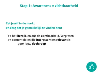 Stap 1: Awareness = zichtbaarheid
>> het bereik, en dus de zichtbaarheid, vergroten
>> content delen die interessant en relevant is
voor jouw doelgroep
Zet jezelf in de markt
en zorg dat je gemakkelijk te vinden bent
 