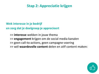 Stap 2: Appreciatie krijgen
>> interesse wekken in jouw thema
>> engagement krijgen om de social media kanalen
>> geen call-to-actions, geen campagne-voering
>> wél waardevolle content delen en zélf content maken:
Wek interesse in je bedrijf
en zorg dat je doelgroep je apprecieert
 
