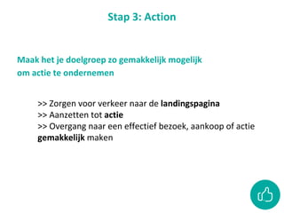 Stap 3: Action
Maak het je doelgroep zo gemakkelijk mogelijk
om actie te ondernemen
>> Zorgen voor verkeer naar de landingspagina
>> Aanzetten tot actie
>> Overgang naar een effectief bezoek, aankoop of actie
gemakkelijk maken
 