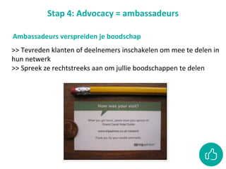 Stap 4: Advocacy = ambassadeurs
>> Tevreden klanten of deelnemers inschakelen om mee te delen in
hun netwerk
>> Spreek ze rechtstreeks aan om jullie boodschappen te delen
Ambassadeurs verspreiden je boodschap
 
