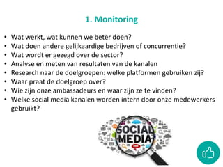 1. Monitoring
• Wat werkt, wat kunnen we beter doen?
• Wat doen andere gelijkaardige bedrijven of concurrentie?
• Wat wordt er gezegd over de sector?
• Analyse en meten van resultaten van de kanalen
• Research naar de doelgroepen: welke platformen gebruiken zij?
• Waar praat de doelgroep over?
• Wie zijn onze ambassadeurs en waar zijn ze te vinden?
• Welke social media kanalen worden intern door onze medewerkers
gebruikt?
 