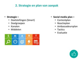 2. Strategie en plan van aanpak
• Social media plan =
• Contentplan
• Reactieplan
• Ambassadeursplan
• Tactics
• Evaluatie
• Strategie =
• Doelstellingen (Smart)
• Doelgroepen
• Kanalen
• Middelen
 