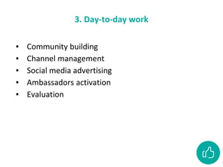 3. Day-to-day work
▪ Community building
▪ Channel management
▪ Social media advertising
▪ Ambassadors activation
▪ Evaluation
 
