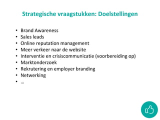 Strategische vraagstukken: Doelstellingen
• Brand Awareness
• Sales leads
• Online reputation management
• Meer verkeer naar de website
• Interventie en crisiscommunicatie (voorbereiding op)
• Marktonderzoek
• Rekrutering en employer branding
• Netwerking
• …
 