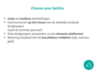 Choose your battles
 Juiste en haalbare doelstellingen
 Communiceren op het niveau van de duidelijk omlijnde
doelgroepen
(zoek de common ground!)
 Deze doelgroepen aanspreken via de relevante platformen
 Rekening houdend met de beschikbare middelen (tijd, mensen,
geld)
 
