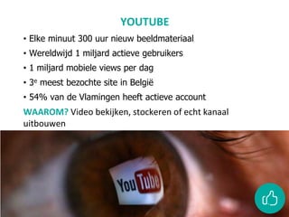 YOUTUBE
• Elke minuut 300 uur nieuw beeldmateriaal
• Wereldwijd 1 miljard actieve gebruikers
• 1 miljard mobiele views per dag
• 3e meest bezochte site in België
• 54% van de Vlamingen heeft actieve account
WAAROM? Video bekijken, stockeren of echt kanaal
uitbouwen
 