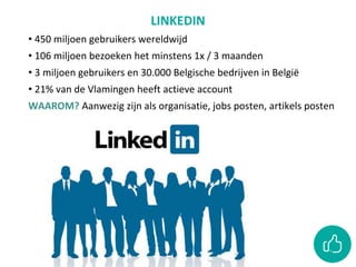 LINKEDIN
• 450 miljoen gebruikers wereldwijd
• 106 miljoen bezoeken het minstens 1x / 3 maanden
• 3 miljoen gebruikers en 30.000 Belgische bedrijven in België
• 21% van de Vlamingen heeft actieve account
WAAROM? Aanwezig zijn als organisatie, jobs posten, artikels posten
 
