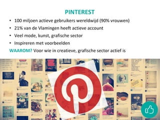 PINTEREST
• 100 miljoen actieve gebruikers wereldwijd (90% vrouwen)
• 21% van de Vlamingen heeft actieve account
• Veel mode, kunst, grafische sector
• Inspireren met voorbeelden
WAAROM? Voor wie in creatieve, grafische sector actief is
 