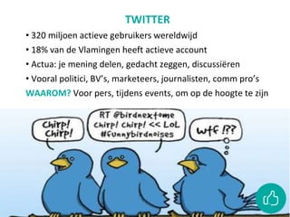 TWITTER
• 320 miljoen actieve gebruikers wereldwijd
• 18% van de Vlamingen heeft actieve account
• Actua: je mening delen, gedacht zeggen, discussiëren
• Vooral politici, BV’s, marketeers, journalisten, comm pro’s
WAAROM? Voor pers, tijdens events, om op de hoogte te zijn
 
