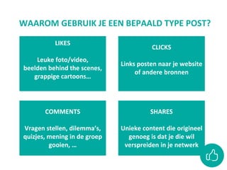 WAAROM GEBRUIK JE EEN BEPAALD TYPE POST?
SHARES
Unieke content die origineel
genoeg is dat je die wil
verspreiden in je netwerk
LIKES
Leuke foto/video,
beelden behind the scenes,
grappige cartoons…
CLICKS
Links posten naar je website
of andere bronnen
COMMENTS
Vragen stellen, dilemma’s,
quizjes, mening in de groep
gooien, …
 