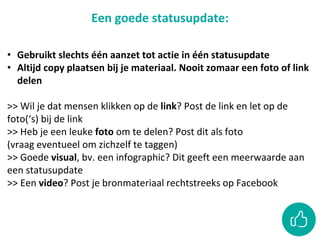 Een goede statusupdate:
• Gebruikt slechts één aanzet tot actie in één statusupdate
• Altijd copy plaatsen bij je materiaal. Nooit zomaar een foto of link
delen
>> Wil je dat mensen klikken op de link? Post de link en let op de
foto(‘s) bij de link
>> Heb je een leuke foto om te delen? Post dit als foto
(vraag eventueel om zichzelf te taggen)
>> Goede visual, bv. een infographic? Dit geeft een meerwaarde aan
een statusupdate
>> Een video? Post je bronmateriaal rechtstreeks op Facebook
 