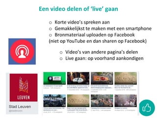 Een video delen of ‘live’ gaan
o Korte video’s spreken aan
o Gemakkelijkst te maken met een smartphone
o Bronmateriaal uploaden op Facebook
(niet op YouTube en dan sharen op Facebook)
o Video’s van andere pagina’s delen
o Live gaan: op voorhand aankondigen
 