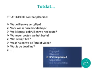 Totdat…
STRATEGISCHE content plaatsen:
 Wat willen we vertellen?
 Voor wie is onze boodschap?
 Welk kanaal gebruiken we het beste?
 Wanneer posten we het beste?
 Wie schrijft het?
 Waar halen we de foto of video?
 Wat is de deadline?
 ….
 