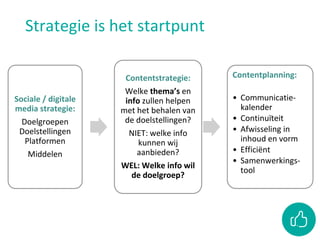 Strategie is het startpunt
Sociale / digitale
media strategie:
Doelgroepen
Doelstellingen
Platformen
Middelen
Contentstrategie:
Welke thema’s en
info zullen helpen
met het behalen van
de doelstellingen?
NIET: welke info
kunnen wij
aanbieden?
WEL: Welke info wil
de doelgroep?
Contentplanning:
• Communicatie-
kalender
• Continuïteit
• Afwisseling in
inhoud en vorm
• Efficiënt
• Samenwerkings-
tool
 