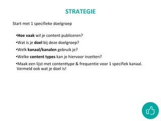 STRATEGIE
Start met 1 specifieke doelgroep
•Hoe vaak wil je content publiceren?
•Wat is je doel bij deze doelgroep?
•Welk kanaal/kanalen gebruik je?
•Welke content types kan je hiervoor inzetten?
•Maak een lijst met contenttype & frequentie voor 1 specifiek kanaal.
Vermeld ook wat je doel is!
 