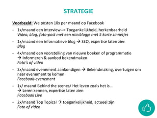 STRATEGIE
Voorbeeld: We posten 10x per maand op Facebook
- 1x/maand een interview--> Toegankelijkheid, herkenbaarheid
Video, blog, foto-post met een miniblogje met 5 korte zinnetjes
- 1x/maand een informatieve blog  SEO, expertise laten zien
Blog
- 4x/maand een voorstelling van nieuwe boeken of programmatie
 Informeren & aanbod bekendmaken
Foto’s of video
- 2x/maand evenement aankondigen  Bekendmaking, overtuigen om
naar evenement te komen
Facebook-evenement
- 1x/ maand Behind the scenes/ Het leven zoals het is…
 Leren kennen, expertise laten zien
Facebook Live
- 2x/maand Top Topical  toegankelijkheid, actueel zijn
Foto of video
 