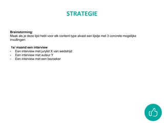 STRATEGIE
Brainstorming:
Maak als je deze lijst hebt voor elk content type alvast een lijstje met 3 concrete mogelijke
invullingen:
1x/ maand een interview
- Een interview met jurylid X van wedstrijd
- Een interview met auteur Y
- Een interview met een bezoeker
 