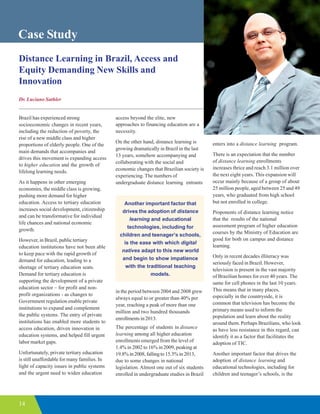 14
Case Study
Distance Learning in Brazil, Access and
Equity Demanding New Skills and
Innovation
Dr. Luciano Sathler
Brazil has experienced strong
socioeconomic changes in recent years,
including the reduction of poverty, the
rise of a new middle class and higher
proportions of elderly people. One of the
main demands that accompanies and
drives this movement is expanding access
to higher education and the growth of
lifelong learning needs.
As it happens in other emerging
economies, the middle class is growing,
pushing more demand for higher
education. Access to tertiary education
increases social development, citizenship
and can be transformative for individual
life chances and national economic
growth.
However, in Brazil, public tertiary
education institutions have not been able
to keep pace with the rapid growth of
demand for education, leading to a
shortage of tertiary education seats.
Demand for tertiary education is
supporting the development of a private
education sector – for profit and non-
profit organizations - as changes to
Government regulation enable private
institutions to expand and complement
the public systems. The entry of private
institutions has enabled more students to
access education, driven innovation in
education systems, and helped fill urgent
labor market gaps.
Unfortunately, private tertiary education
is still unaffordable for many families. In
light of capacity issues in public systems
and the urgent need to widen education
access beyond the elite, new
approaches to financing education are a
necessity.
On the other hand, distance learning is
growing dramatically in Brazil in the last
13 years, somehow accompanying and
collaborating with the social and
economic changes that Brazilian society is
experiencing. The numbers of
undergraduate distance learning entrants
in the period between 2004 and 2008 grew
always equal to or greater than 40% per
year, reaching a peak of more than one
million and two hundred thousands
enrollments in 2013.
The percentage of students in distance
learning among all higher education
enrollments emerged from the level of
1.4% in 2002 to 16% in 2009, peaking at
19.8% in 2008, falling to 15.3% in 2013,
due to some changes in national
legislation. Almost one out of six students
enrolled in undergraduate studies in Brazil
enters into a distance learning program.
There is an expectation that the number
of distance learning enrollments
increases thrice and reach 3.1 million over
the next eight years. This expansion will
occur mainly because of a group of about
25 million people, aged between 25 and 49
years, who graduated from high school
but not enrolled in college.
Proponents of distance learning notice
that the results of the national
assessment program of higher education
courses by the Ministry of Education are
good for both on campus and distance
learning.
Only in recent decades illiteracy was
seriously faced in Brazil. However,
television is present in the vast majority
of Brazilian homes for over 40 years. The
same for cell phones in the last 10 years.
This means that in many places,
especially in the countryside, it is
common that television has become the
primary means used to inform the
population and learn about the reality
around them. Perhaps Brazilians, who look
as have less resistance in this regard, can
identify it as a factor that facilitates the
adoption of TIC.
Another important factor that drives the
adoption of distance learning and
educational technologies, including for
children and teenager’s schools, is the
Another important factor that
drives the adoption of distance
learning and educational
technologies, including for
children and teenager’s schools,
is the ease with which digital
natives adapt to this new world
and begin to show impatience
with the traditional teaching
models.
 