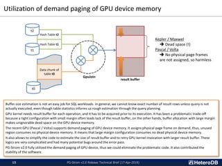 Utilization of demand paging of GPU device memory
PG-Strom v2.0 Release Technical Brief (17-Apr-2018)15
Buffer size estimation is not an easy job for SQL workloads. In general, we cannot know exact number of result rows unless query is not
actually executed, even though table statistics informs us rough estimation through the query planning.
GPU kernel needs result buffer for each operation, and it has to be acquired prior to its execution. It has been a problematic trade-off
because a tight configuration with small margin often leads lack of the result buffer, on the other hands, buffer allocation with large margin
makes unignorable dead space on the GPU device memory.
The recent GPU (Pascal / Volta) supports demand paging of GPU device memory. It assigns physical page frame on demand, thus, unused
region consumes no physical device memory. It means that large margin configuration consumes no dead physical device memory.
It also allows to simplify the code to estimate the size of result buffer and to retry GPU kernel invocation with larger result buffer. These
logics are very complicated and had many potential bugs around the error pass.
PG-Strom v2.0 fully utilized the demand paging of GPU device, thus we could eliminate the problematic code. It also contributed the
stability of the software.
Hash Table t2
Hash Table t1
Data chunk of
table t0
t0
GpuJoin
t1
t2
result buffer
Kepler / Maxwel
 Dead space (!)
Pascal / Volta
 No physical page frames
are not assigned, so harmless
 
