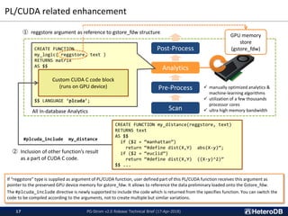 PL/CUDA related enhancement
PG-Strom v2.0 Release Technical Brief (17-Apr-2018)17
All In-database Analytics Scan
Pre-Process
Analytics
Post-ProcessCREATE FUNCTION
my_logic( reggstore, text )
RETURNS matrix
AS $$
$$ LANGUAGE ‘plcuda’;
Custom CUDA C code block
(runs on GPU device) ✓ manually optimized analytics &
machine-learning algorithms
✓ utilization of a few thousands
processor cores
✓ ultra high memory bandwidth
If “reggstore” type is supplied as argument of PL/CUDA function, user defined part of this PL/CUDA function receives this argument as
pointer to the preserved GPU device memory for gstore_fdw. It allows to reference the data preliminary loaded onto the Gstore_fdw.
The #plcuda_include directive is newly supported to include the code which is returned from the specifies function. You can switch the
code to be compiled according to the arguments, not to create multiple but similar variations.
CREATE FUNCTION my_distance(reggstore, text)
RETURNS text
AS $$
if ($2 = “manhattan”)
return “#define dist(X,Y) abs(X-y)”;
if ($2 = “euclid”)
return “#define dist(X,Y) ((X-y)^2)”
$$ ...
#plcuda_include my_distance
② Inclusion of other function’s result
as a part of CUDA C code.
GPU memory
store
(gstore_fdw)
① reggstore argument as reference to gstore_fdw structure
 