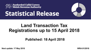 Land Transaction Tax
Registrations up to 15 April 2018
Published: 18 April 2018
Next update: 17 May 2018 WRA 01/2018
 
